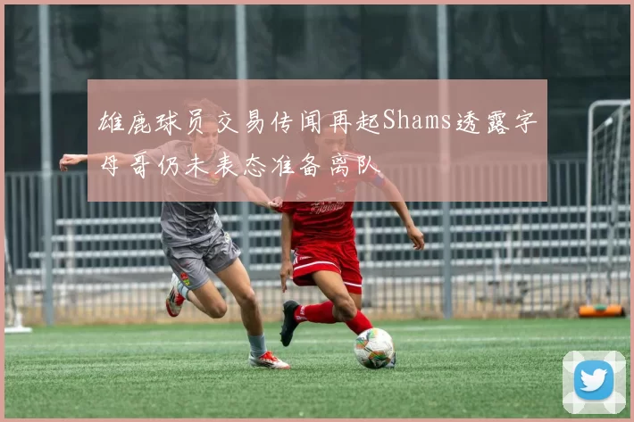 雄鹿球员交易传闻再起Shams透露字母哥仍未表态准备离队