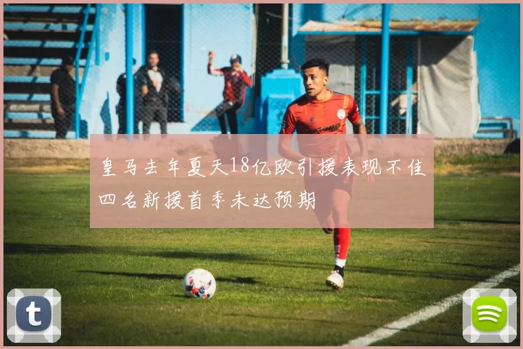 皇马去年夏天18亿欧引援表现不佳四名新援首季未达预期