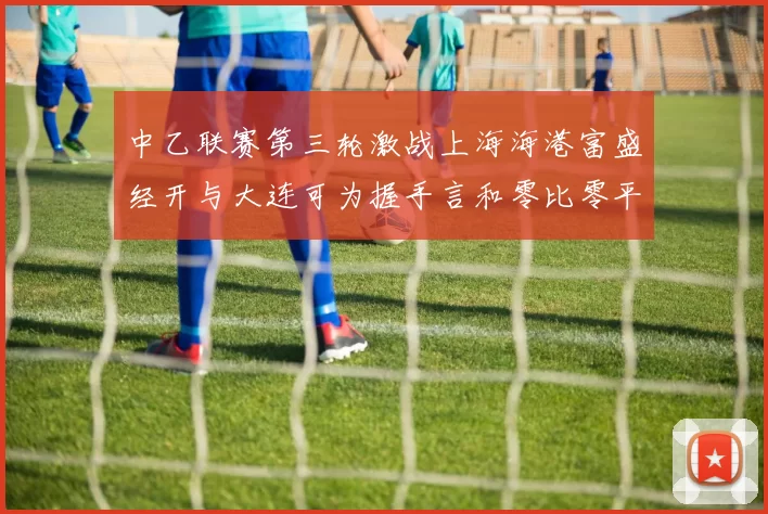 中乙联赛第三轮激战上海海港富盛经开与大连可为握手言和零比零平局