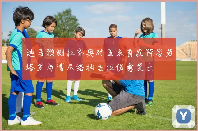 迪马预测拉齐奥对国米首发阵容劳塔罗与博尼搭档吉拉伤愈复出
