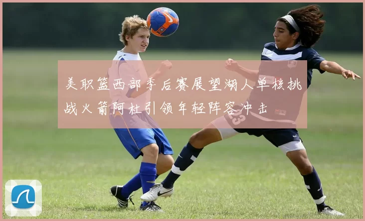美职篮西部季后赛展望湖人单核挑战火箭阿杜引领年轻阵容冲击