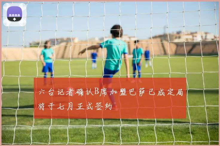 六台记者确认B席加盟巴萨已成定局将于七月正式签约