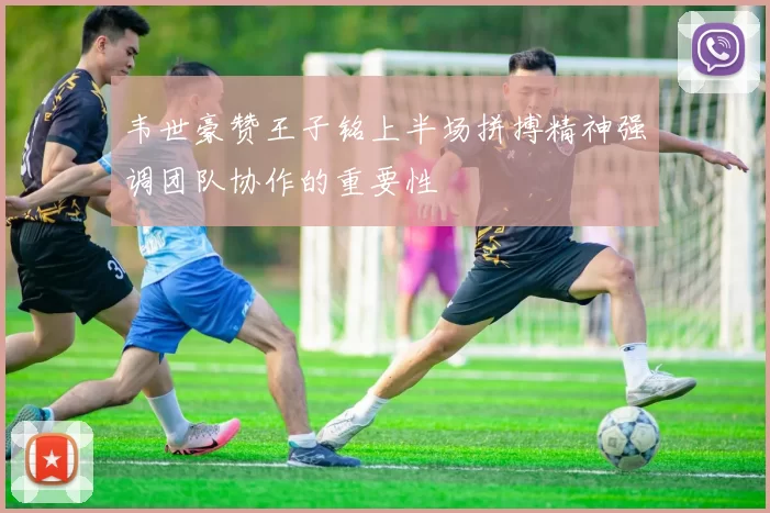 韦世豪赞王子铭上半场拼搏精神强调团队协作的重要性