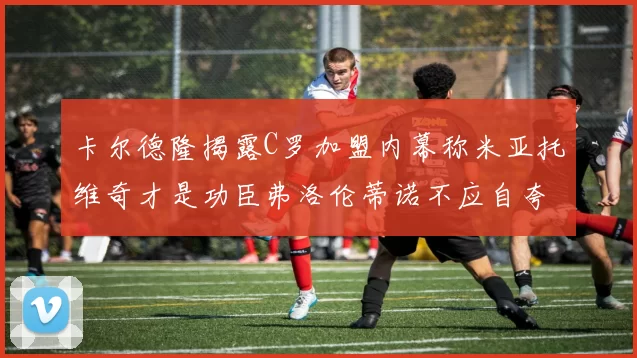 卡尔德隆揭露C罗加盟内幕称米亚托维奇才是功臣弗洛伦蒂诺不应自夸