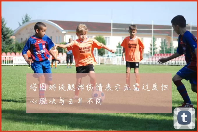 塔图姆谈腿部伤情表示无需过度担心现状与去年不同