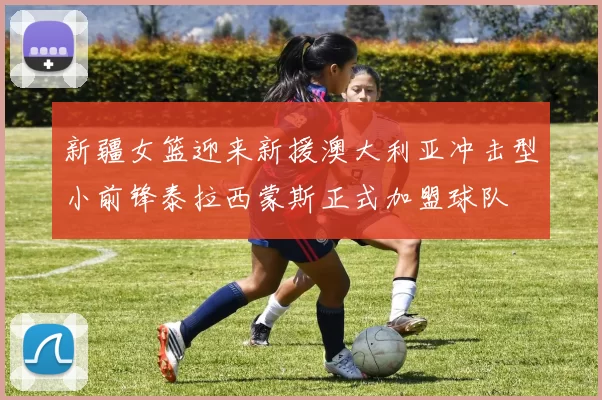 新疆女篮迎来新援澳大利亚冲击型小前锋泰拉西蒙斯正式加盟球队