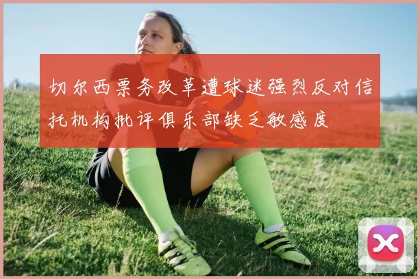 切尔西票务改革遭球迷强烈反对信托机构批评俱乐部缺乏敏感度