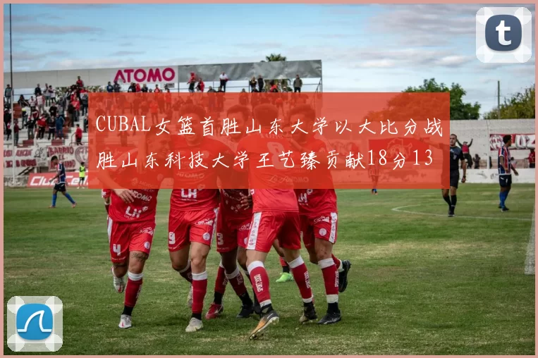 CUBAL女篮首胜山东大学以大比分战胜山东科技大学王艺臻贡献18分13篮板表现出色