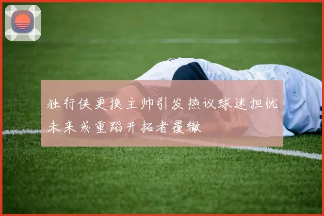 独行侠更换主帅引发热议球迷担忧未来或重蹈开拓者覆辙