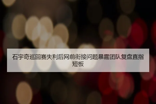 石宇奇巡回赛失利后网前衔接问题暴露团队复盘直指短板